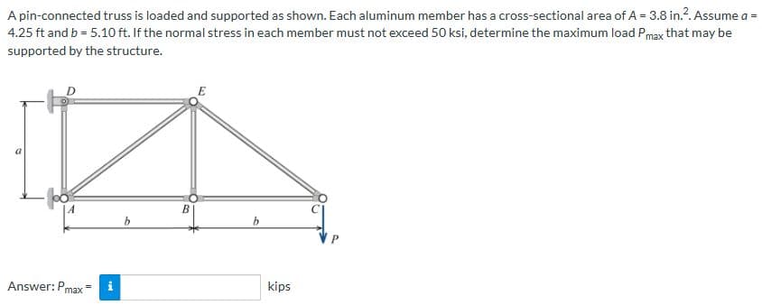A pin-connected truss is loaded and supported as shown. Each aluminum member has a cross-sectional area of A = 3.8 in.². Assume a =
4.25 ft and b = 5.10 ft. If the normal stress in each member must not exceed 50 ksi, determine the maximum load Pmax that may be
supported by the structure.
A
Answer: Pmax
i
b
B
E
b
kips