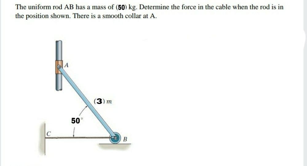 The uniform rod AB has a mass of (50) kg. Determine the force in the cable when the rod is in
the position shown. There is a smooth collar at A.
(3) m
50
C
В
