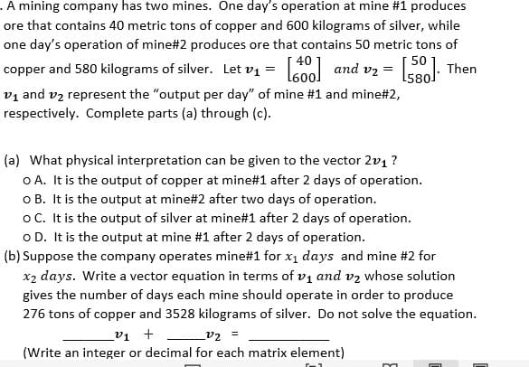 . A mining company has two mines. One day's operation at mine #1 produces
ore that contains 40 metric tons of copper and 600 kilograms of silver, while
one day's operation of mine#2 produces ore that contains 50 metric tons of
50
copper and 580 kilograms of silver. Let v₁ = [400] and v₂ = [5]. Then
v₁ and 1₂ represent the "output per day" of mine #1 and mine#2,
respectively. Complete parts (a) through (c).
(a) What physical interpretation can be given to the vector 2v₁ ?
O A. It is the output of copper at mine#1 after 2 days of operation.
o B. It is the output at mine# 2 after two days of operation.
o C. It is the output of silver at mine#1 after 2 days of operation.
o D. It is the output at mine #1 after 2 days of operation.
(b) Suppose the company operates mine#1 for x₁ days and mine #2 for
x₂ days. Write a vector equation in terms of v₁ and v₂ whose solution
gives the number of days each mine should operate in order to produce
276 tons of copper and 3528 kilograms of silver. Do not solve the equation.
_v₁ + _______v₂ =
(Write an integer or decimal for each matrix element)