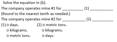 Solve the equation in (b).
The company operates mine #1 for
(Round to the nearest tenth as needed.)
The company operates mine #2 for
(1) o days.
o kilograms.
O metric tons.
(2) o metric tons.
o kilograms.
o days.
_(1).
(2).