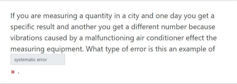 If you are measuring a quantity in a city and one day you get a
specific result and another you get a different number because
vibrations caused by a malfunctioning air conditioner effect the
measuring equipment. What type of error is this an example of
systematic error
x .
