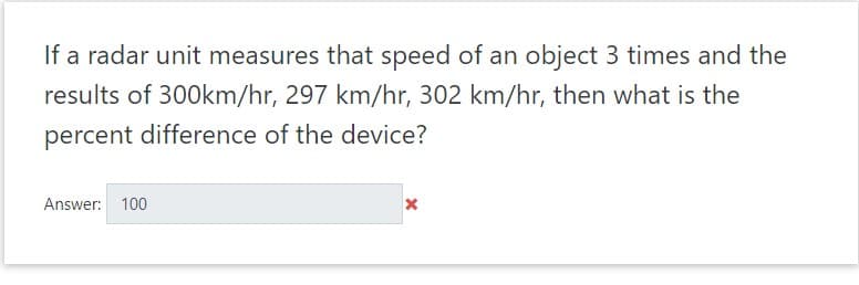 If a radar unit measures that speed of an object 3 times and the
results of 300km/hr, 297 km/hr, 302 km/hr, then what is the
percent difference of the device?
Answer: 100
x