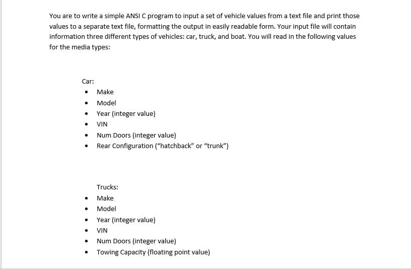 You are to write a simple ANSI C program to input a set of vehicle values from a text file and print those
values to a separate text file, formatting the output in easily readable form. Your input file will contain
information three different types of vehicles: car, truck, and boat. You will read in the following values
for the media types:
Car:
Make
Model
Year (integer value)
VIN
Num Doors (integer value)
Rear Configuration ("hatchback" or "trunk")
Trucks:
Make
Model
Year (integer value)
VIN
Num Doors (integer value)
• Towing Capacity (floating point value)
