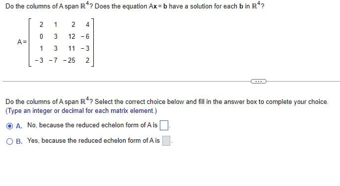 Do the columns of A span Rª? Does the equation Ax=b have a solution for each b in R¹?
A =
2
0
1
- 3
1
2 4
3 12 -6
3 11-3
2
-
-7 - 25
Do the columns of A span R4? Select the correct choice below and fill in the answer box to complete your choice.
(Type an integer or decimal for each matrix element.)
A. No, because the reduced echelon form of A is
O B. Yes, because the reduced echelon form of A is