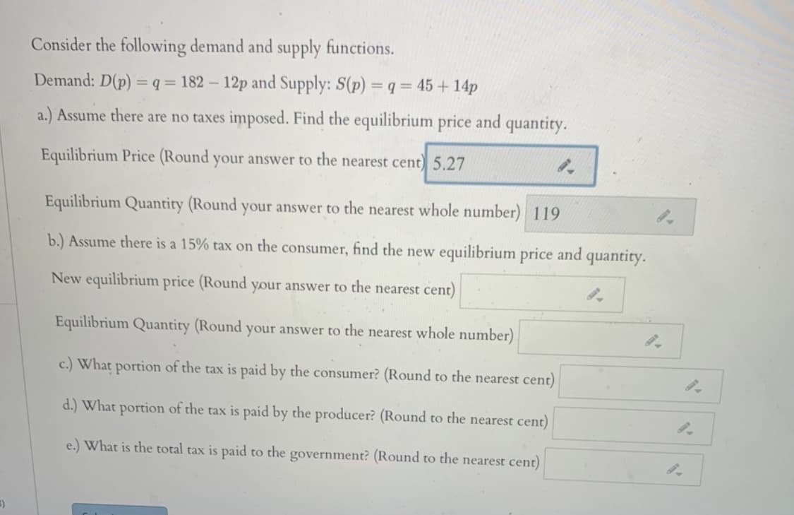 Consider the following demand and supply functions.
Demand: D(p) = q = 182 – 12p and Supply: S(p) = q = 45 + 14p
a.) Assume there are no taxes imposed. Find the equilibrium price and quantity.
Equilibrium Price (Round your answer to the nearest cent) 5.27
Equilibrium Quantity (Round your answer to the nearest whole number) 119
b.) Assume there is a 15% tax on the consumer, find the new equilibrium price and quantity.
New equilibrium price (Round your answer to the nearest cent)
Equilibrium Quantity (Round your answer to the nearest whole number)
c.) What portion of the tax is paid by the consumer? (Round to the nearest cent)
d.) What portion of the tax is paid by the producer? (Round to the nearest cent)
e.) What is the total tax is paid to the government? (Round to the nearest cent)
