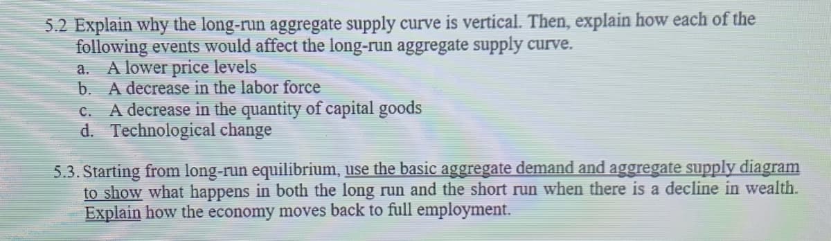 5.2 Explain why the long-run aggregate supply curve is vertical. Then, explain how each of the
following events would affect the long-run aggregate supply curve.
a. A lower price levels
b. A decrease in the labor force
A decrease in the quantity of capital goods
d. Technological change
C.
5.3. Starting from long-run equilibrium, use the basic aggregate demand and aggregate supply diagram
to show what happens in both the long run and the short run when there is a decline in wealth.
Explain how the economy moves back to full employment.
