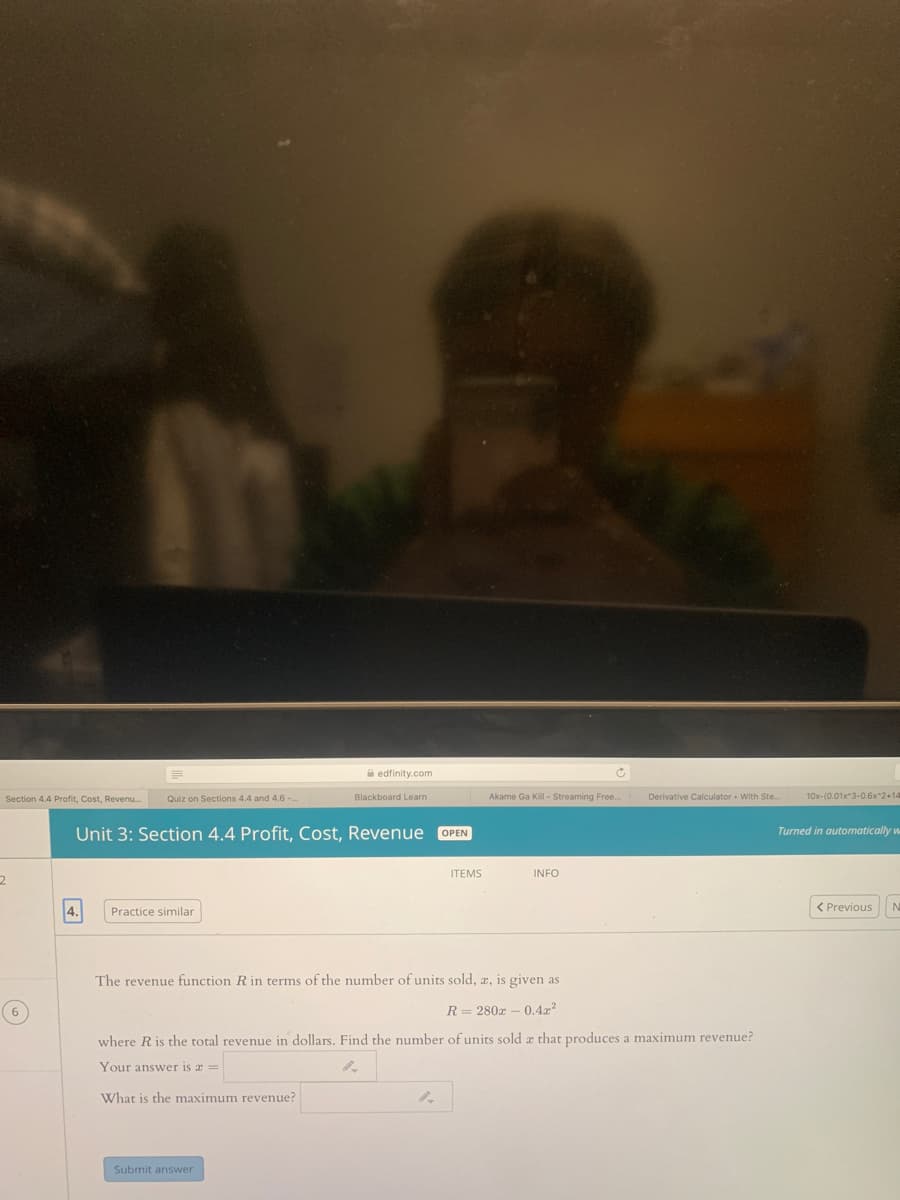 A edfinity.com
Section 4.4 Profit, Cost, Revenu..
Quiz on Sections 4.4 and 4.6 -..
Blackboard Learn
Akame Ga Kill - Streaming Free.
Derivative Calculator With Ste.
10x-(0.01x*3-0.6x 2+14
Unit 3: Section 4.4 Profit, Cost, Revenue OPEN
Turned in automatically w
ITEMS
INFO
< Previous
Practice similar
The revenue function R in terms of the number of units sold, æ, is given as
R = 280x – 0.4?
where R is the total revenue in dollars, Find the number of units sold æ that produces a maximum revenue?
Your answer is a =
What is the maximum revenue?
Submit answer
