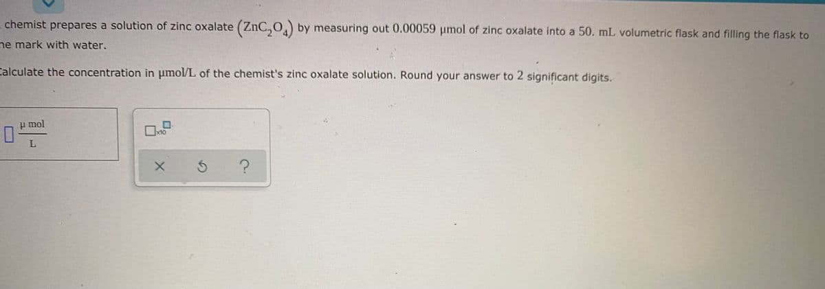 - chemist prepares a solution of zinc oxalate (ZnC,0,) by measuring out 0.00059 umol of zinc oxalate into a 50. mL volumetric flask and filling the flask to
ne mark with water.
Calculate the concentration in umol/L of the chemist's zinc oxalate solution. Round your answer to 2 significant digits.
u mol
x10
5 ?

