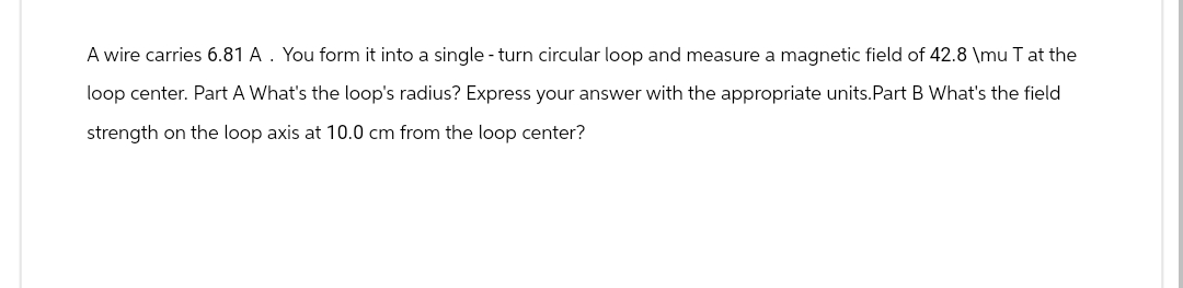 A wire carries 6.81 A. You form it into a single - turn circular loop and measure a magnetic field of 42.8 \mu T at the
loop center. Part A What's the loop's radius? Express your answer with the appropriate units. Part B What's the field
strength on the loop axis at 10.0 cm from the loop center?