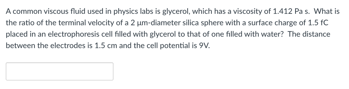 A common viscous fluid used in physics labs is glycerol, which has a viscosity of 1.412 Pa s. What is
the ratio of the terminal velocity of a 2 μm-diameter silica sphere with a surface charge of 1.5 fC
placed in an electrophoresis cell filled with glycerol to that of one filled with water? The distance
between the electrodes is 1.5 cm and the cell potential is 9V.