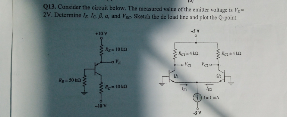 Q13. Consider the circuit below. The measured value of the emitter voltage is VE=
2V. Determine Ig, Ic. B, a, and VEC. Sketch the de load line and plot the Q-point.
+10 V
+5 V
RE=10 k2
Rci = 4 k£2
Rez =4 k2
VE
Rg=50 kQ
Rc= 10 k2
1= I mA
-10 V
-5 v
ww
