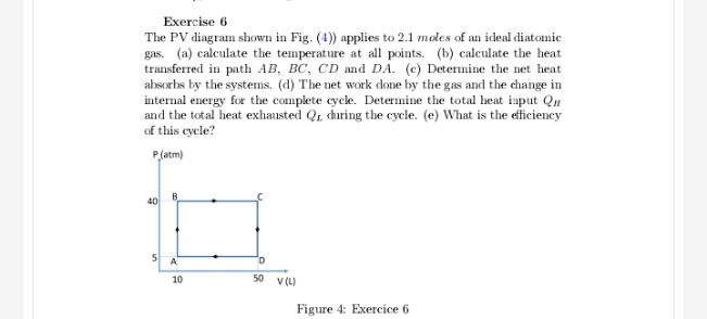 Exercise 6
The PV diagram shown in Fig. (4)) applies to 2.1 moles of an ideal diatomic
gas. (a) calculate the temperature at all points. (b) calculate the heat
transferred in path AB, BC, CD and DA. (c) Determine the net heat
absorbs by the systems. (d) The net work done by the gas and the change in
internal energy for the complete cycle. Determine the total heat input Qu
and the total heat exhausted Q, during the cycle. (e) What is the eficiency
of this cycle?
P(atm)
40
B.
A
10
50 v (L)
Figure 4: Exercice 6
