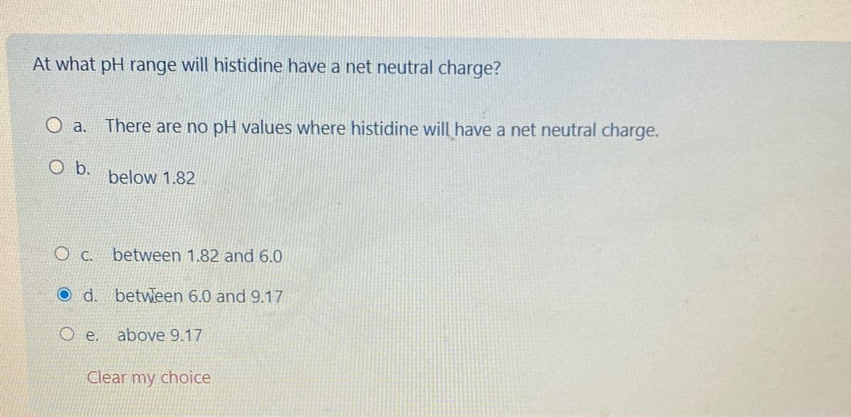 At what pH range will histidine have a net neutral charge?
a.
O b.
There are no pH values where histidine will have a net neutral charge.
below 1.82
OC.
between 1.82 and 6.0
O d. between 6.0 and 9.17
Oe.
above 9.17
Clear my choice