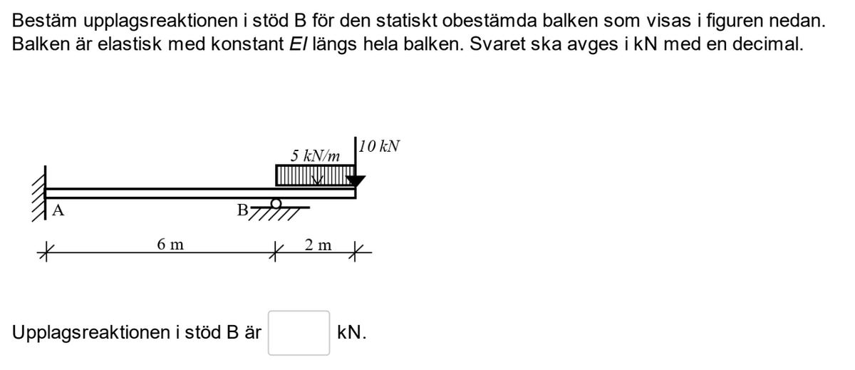 Bestäm upplagsreaktionen i stöd B för den statiskt obestämda balken som visas i figuren nedan.
Balken är elastisk med konstant El längs hela balken. Svaret ska avges i kN med en decimal.
6 m
5 kN/m
10 kN
BTT
Upplagsreaktionen i stöd B är
2 m
*
KN.