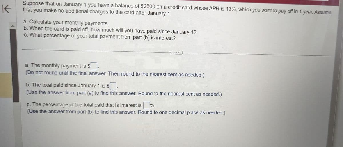 K
Suppose that on January 1 you have a balance of $2500 on a credit card whose APR is 13%, which you want to pay off in 1 year. Assume
that you make no additional charges to the card after January 1.
a. Calculate your monthly payments.
b. When the card is paid off, how much will you have paid since January 1?
c. What percentage of your total payment from part (b) is interest?
a. The monthly payment is $
(Do not round until the final answer. Then round to the nearest cent as needed.)
b. The total paid since January 1 is $
(Use the answer from part (a) to find this answer. Round to the nearest cent as needed.)
c. The percentage of the total paid that is interest is %.
(Use the answer from part (b) to find this answer. Round to one decimal place as needed.)