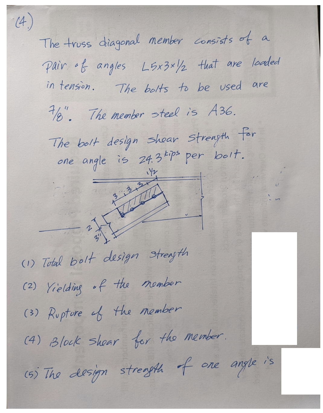 (4
The truss diagonal member consists of
Pair of angles L5x3x1/2 that are loaded
in tension.
The bolts to be used are
7/8". The member steel is A36.
The bolt design shear strength for
angle is 24.3 kps per bolt.
one
1Y₂
(1) Total bolt design strength
(2) Yielding of the member
(3) Rupture of the member
(4) Block shear for the member.
(5) The design strength of
one
angle
a
is