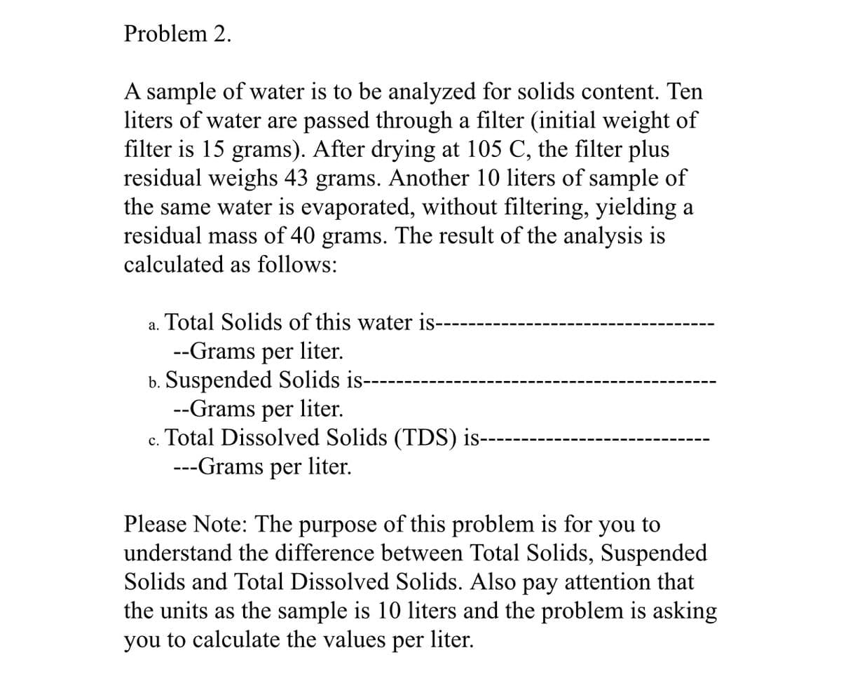 Problem 2.
A sample of water is to be analyzed for solids content. Ten
liters of water are passed through a filter (initial weight of
filter is 15 grams). After drying at 105 C, the filter plus
residual weighs 43 grams. Another 10 liters of sample of
the same water is evaporated, without filtering, yielding a
residual mass of 40 grams. The result of the analysis is
calculated as follows:
a. Total Solids of this water is--
--Grams per liter.
b. Suspended Solids is---
--Grams per liter.
Total Dissolved Solids (TDS) is---
---Grams per liter.
C.
Please Note: The purpose of this problem is for you to
understand the difference between Total Solids, Suspended
Solids and Total Dissolved Solids. Also pay attention that
the units as the sample is 10 liters and the problem is asking
you to calculate the values per liter.