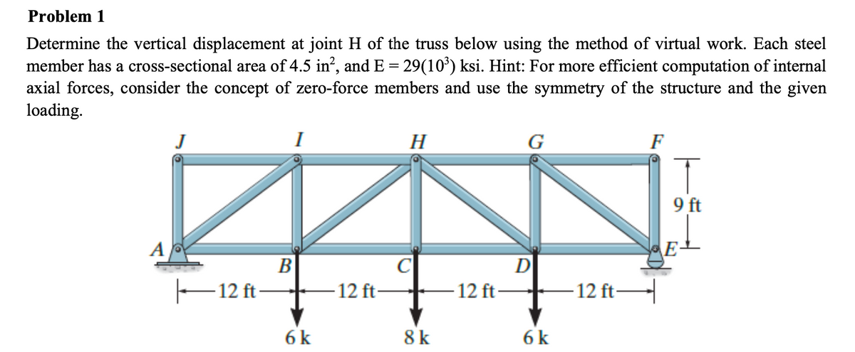 Problem 1
Determine the vertical displacement at joint H of the truss below using the method of virtual work. Each steel
member has a cross-sectional area of 4.5 in², and E = 29(10³) ksi. Hint: For more efficient computation of internal
axial forces, consider the concept of zero-force members and use the symmetry of the structure and the given
loading.
A
J
—12 ft
B
6 k
12 ft
H
C
8 k
12 ft
G
D
6 k
- 12 ft
F
T
9 ft
E