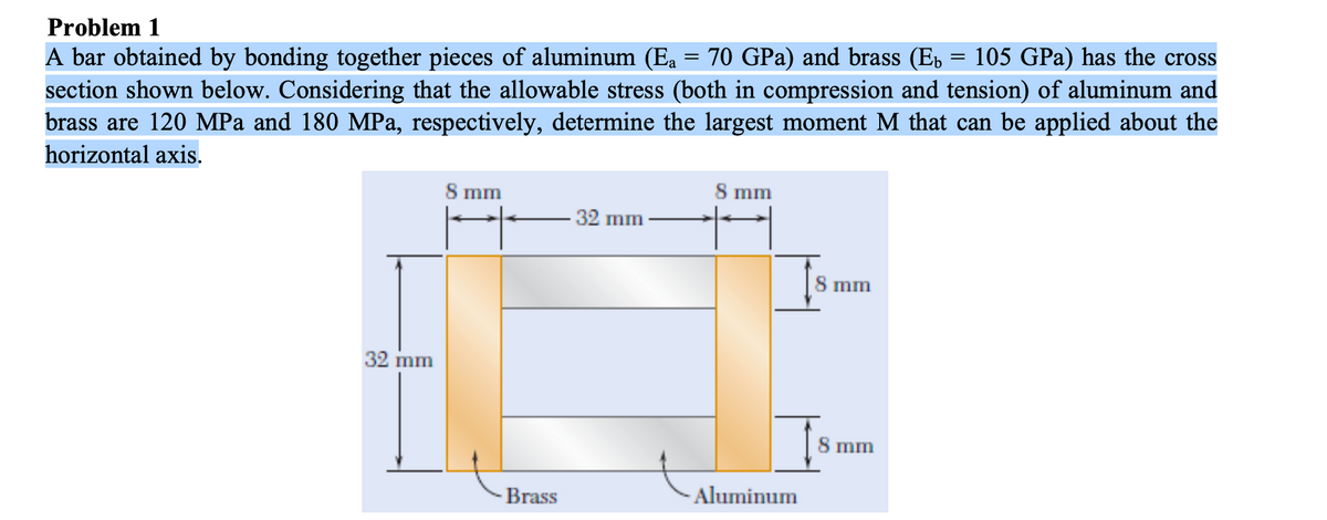 Problem 1
A bar obtained by bonding together pieces of aluminum (Ea
section shown below. Considering that the allowable stress (both in compression and tension) of aluminum and
brass are 120 MPa and 180 MPa, respectively, determine the largest moment M that can be applied about the
70 GPa) and brass (Eb
105 GPa) has the cross
horizontal axis.
8 mm
8 mm
32 mm-
8 mm
32 mm
8 mm
Brass
Aluminum
