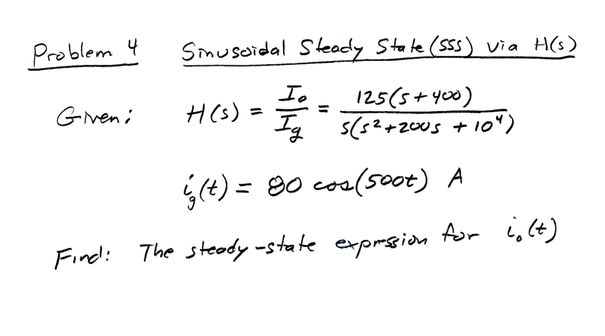 Problem 4
Given:
Sinusoidal Steady State (SSS) via H(s)
Io
125(5+400)
Ig 5(5²+2005 + 10")
H(s)
=
is (t) = 80 cos(soot) A
Find: The steady-state expression for ight)