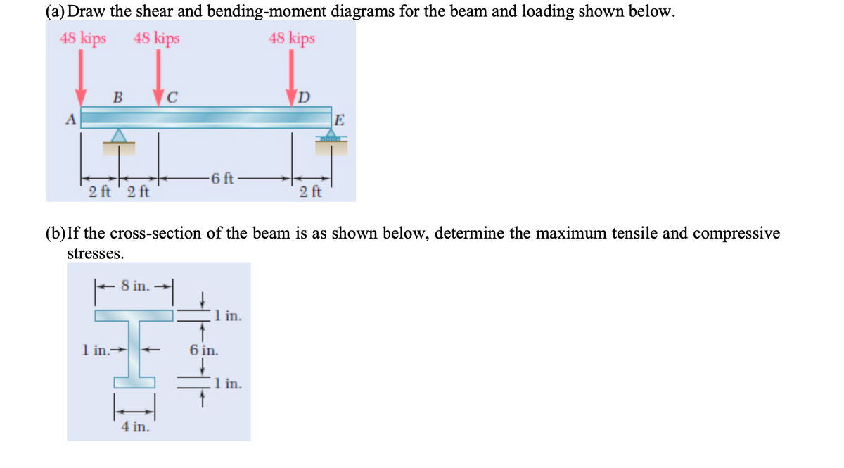 (a) Draw the shear and bending-moment diagrams for the beam and loading shown below.
48 kips
48 kips
48 kips
B
A
E
-6 ft-
2 ft' 2 ft
2 ft
(b)If the cross-section of the beam is as shown below, determine the maximum tensile and compressive
stresses.
8 in.
1 in.
1 in.-
6 in.
1 in.
4 in.
