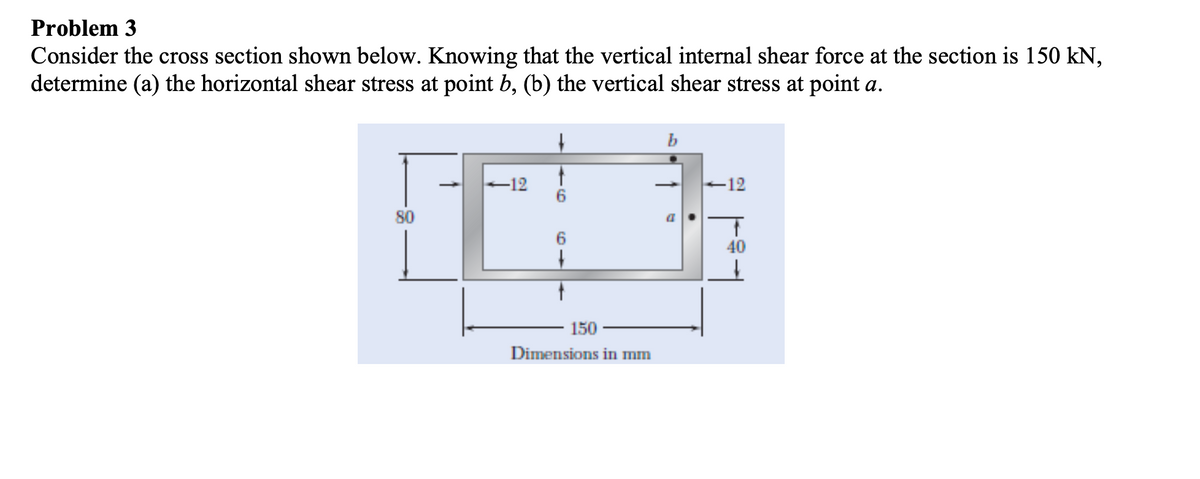 Problem 3
Consider the cross section shown below. Knowing that the vertical internal shear force at the section is 150 kN,
determine (a) the horizontal shear stress at point b, (b) the vertical shear stress at point a.
b
-12
6.
-12
80
6.
40
150
Dimensions in mm
