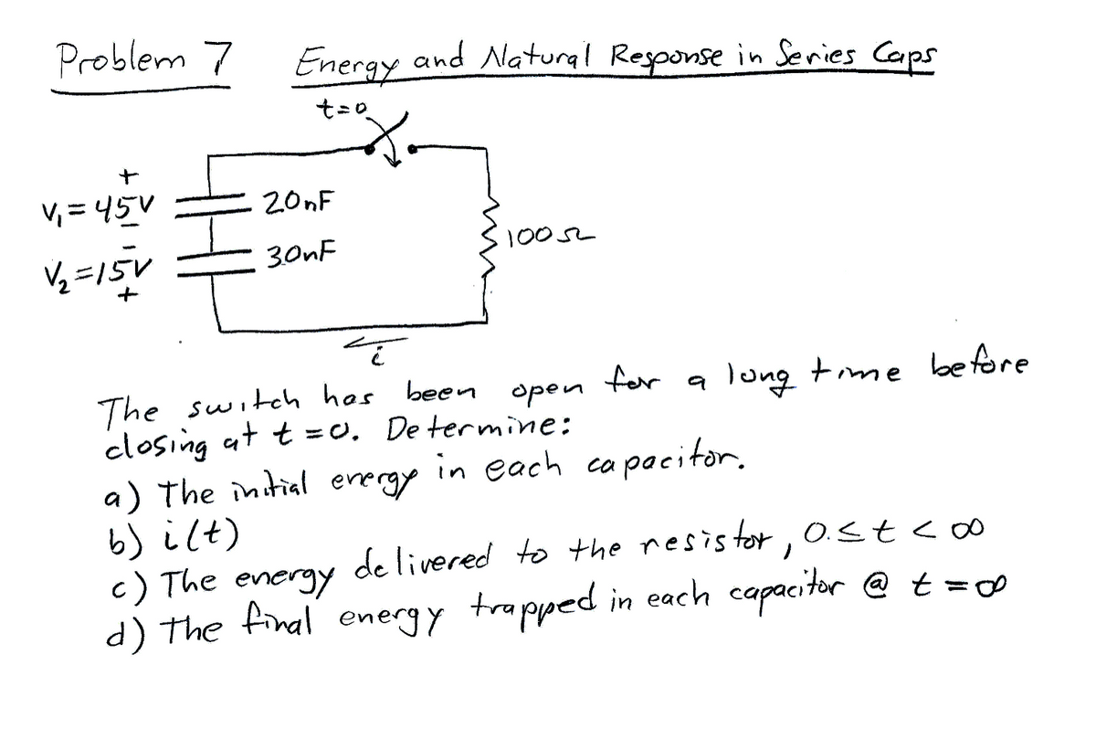 Problem 7
V₁=45V
V₂=15V
Energy and Natural Response in Series Caps
t = 0
20nF
3.0nF
1005
i
The switch has been open
closing at t=0. Determine:
a) The initial energy in each capacitor.
b) i(t)
st<
c) The energy delivered to the resistor, 0.<= < 00
d) the final energy trapped in each capacitor @ t = ∞
for a long time before