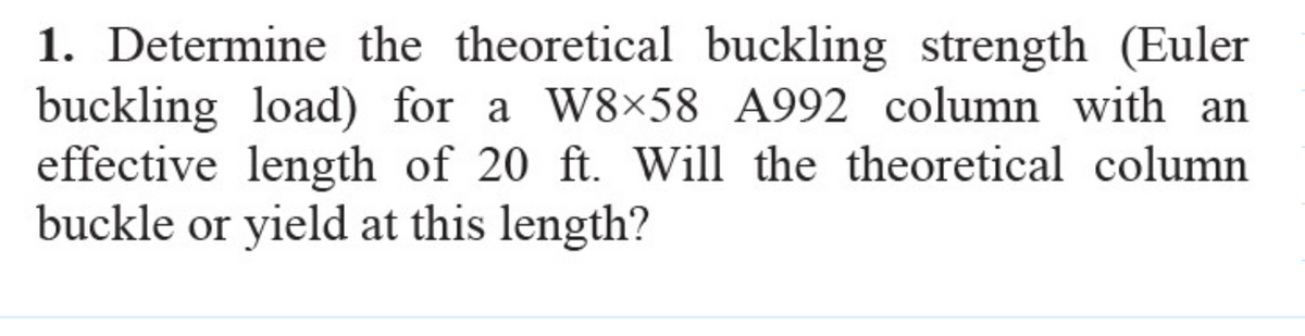 1. Determine the theoretical buckling strength (Euler
buckling load) for a W8x58 A992 column with an
effective length of 20 ft. Will the theoretical column
buckle or yield at this length?