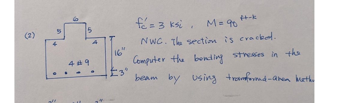 (2)
4
0
5
211
5
4 #9
4
"1
16
#3"
ft-k
fé = 3 ksi,
M = 90
NWC. The section is cracked.
Computer the bending stresses in the
beam by using transformed-area metho