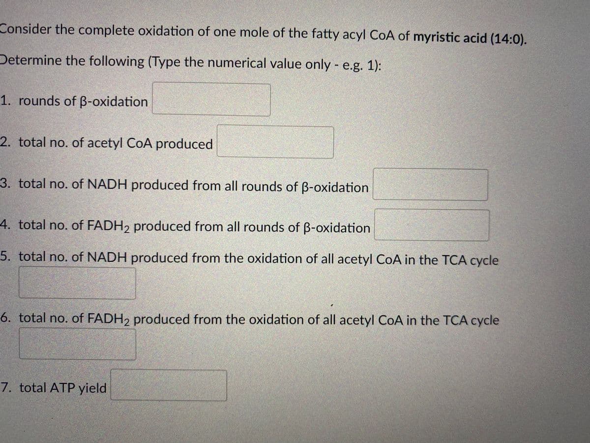 Consider the complete oxidation of one mole of the fatty acyl CoA of myristic acid (14:0).
Determine the following (Type the numerical value only - e.g. 1):
1. rounds of B-oxidation
2. total no. of acetyl CoA produced
3. total no. of NADH produced from all rounds of B-oxidation
4. total no. of FADH2 produced from all rounds of B-oxidation
5. total no. of NADH produced from the oxidation of all acetyl CoA in the TCA cycle
6. total no. of FADH, produced from the oxidation of all acetyl CoA in the TCA cycle
7. total ATP yield
