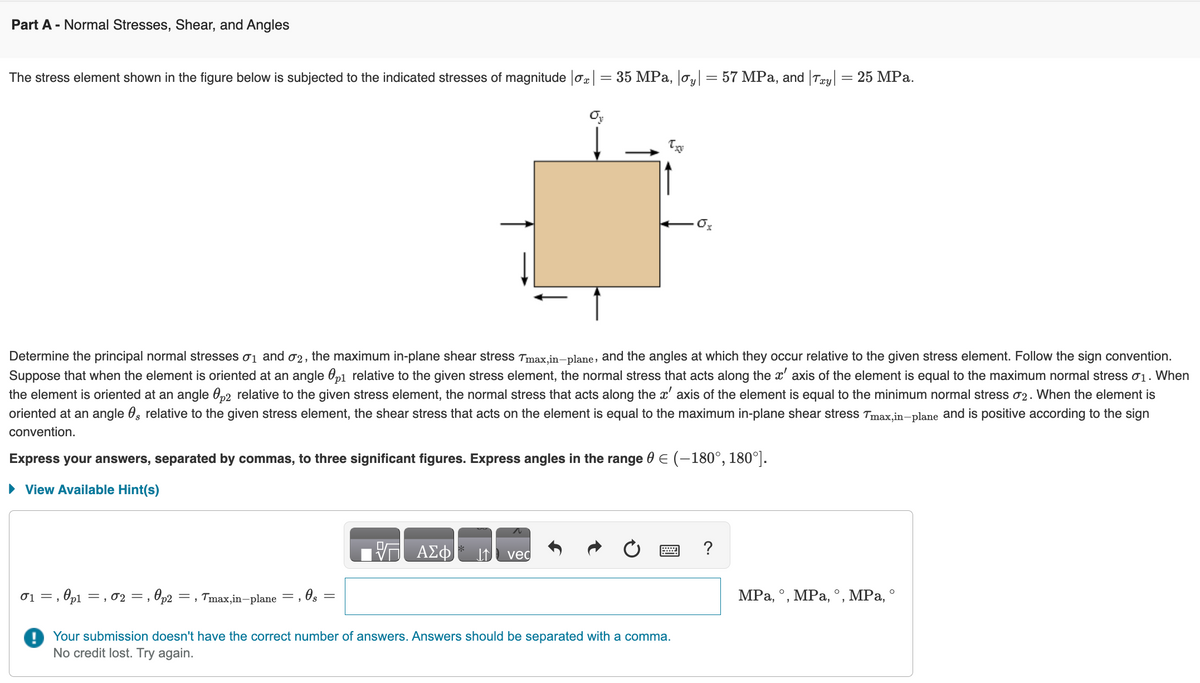 Part A - Normal Stresses, Shear, and Angles
The stress element shown in the figure below is subjected to the indicated stresses of magnitude |ox|
01, p1, 02 =,
=, 0p2
=
Tmax,in-plane
Determine the principal normal stresses 0₁ and 02, the maximum in-plane shear stress Tmax,in-plane, and the angles at which they occur relative to the given stress element. Follow the sign convention.
Suppose that when the element is oriented at an angle p1 relative to the given stress element, the normal stress that acts along the x' axis of the element is equal to the maximum normal stress 1. When
the element is oriented at an angle 02 relative to the given stress element, the normal stress that acts along the x' axis of the element is equal to the minimum normal stress 02. When the element is
oriented at an angle , relative to the given stress element, the shear stress that acts on the element is equal to the maximum in-plane shear stress Tmax,in-plane and is positive according to the sign
convention.
, 0 s
Express your answers, separated by commas, to three significant figures. Express angles in the range 0 € (-180°, 180°].
► View Available Hint(s)
-
ΑΣΦ
=
N
Oy
IN vec
35 MPa, |oy|
= 57 MPa, and Tay| = 25 MPa.
P
0x
Your submission doesn't have the correct number of answers. Answers should be separated with a comma.
No credit lost. Try again.
?
MPa, °, MPa, °, MPa, °