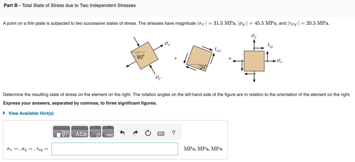 Part B - Total State of Stress due to Two Independent Stresses
A point on a thin plate is subjected to two successive states of stress. The stresses have magnitude |σx | = 31.5 MPa, |oy| = 45.5 MPa, and Ta'y' | = 20.5 MPa.
0x =, 0y=, Txy
||
Determine the resulting state of stress on the element on the right. The rotation angles on the left-hand side of the figure are in relation to the orientation of the element on the right.
Express your answers, separated by commas, to three significant figures.
► View Available Hint(s)
ΑΣΦ
60°
ved
220%
?
Txy
MPa, MPa, MPa