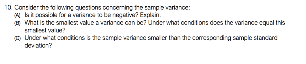 10. Consider the following questions concerning the sample variance:
(A) Is it possible for a variance to be negative? Explain.
(B) What is the smallest value a variance can be? Under what conditions does the variance equal this
smallest value?
(C) Under what conditions is the sample variance smaller than the corresponding sample standard
deviation?
