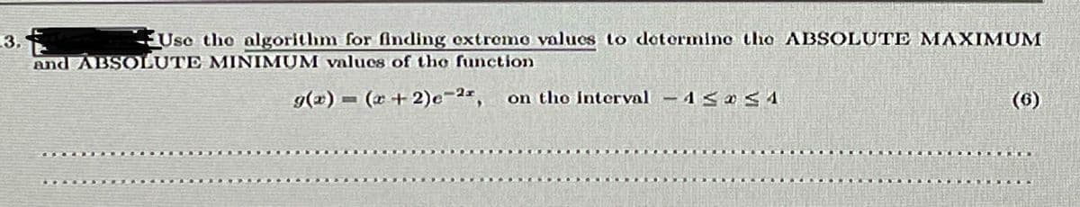 Use tho algorithm for finding extromo values to dotermino the ABSOLUTE MAXIMUM
3.
and ABSOLUTE MINIMUM valucs of tho function
g(2) = (x+2)e-2*, on tho Interval - 1< oS A
(6)
