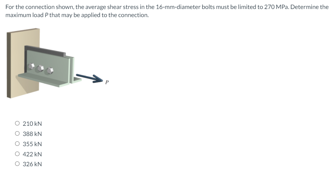 For the connection shown, the average shear stress in the 16-mm-diameter bolts must be limited to 270 MPa. Determine the
maximum load P that may be applied to the connection.
O 210 kN
O 388 kN
O 355 kN
O 422 kN
O 326 kN
