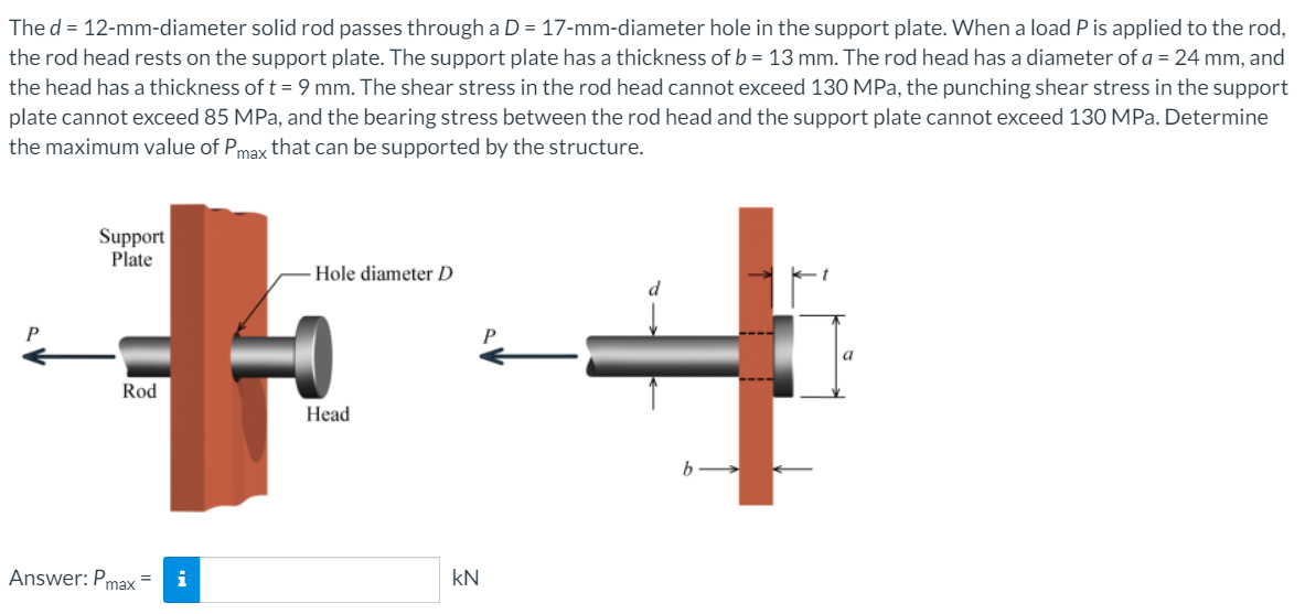 The d = 12-mm-diameter solid rod passes through a D = 17-mm-diameter hole in the support plate. When a load P is applied to the rod,
the rod head rests on the support plate. The support plate has a thickness of b = 13 mm. The rod head has a diameter of a = 24 mm, and
the head has a thickness of t = 9 mm. The shear stress in the rod head cannot exceed 130 MPa, the punching shear stress in the support
plate cannot exceed 85 MPa, and the bearing stress between the rod head and the support plate cannot exceed 130 MPa. Determine
the maximum value of Pmax that can be supported by the structure.
Support
Plate
Hole diameter D
d
Rod
Head
b
Answer: Pmax
i
kN
