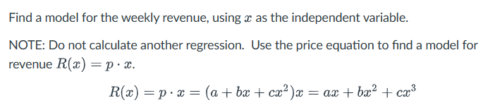 Find a model for the weekly revenue, using x as the independent variable.
NOTE: Do not calculate another regression. Use the price equation to find a model for
revenue R(x) = p. x.
R(x)=p x = (a + bx + cx²)x
= ax + bx² + cx³