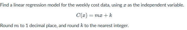 Find a linear regression model for the weekly cost data, using a as the independent variable.
C(x) = mx + k
Round m to 1 decimal place, and round k to the nearest integer.