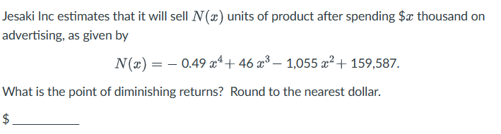 Jesaki Inc estimates that it will sell N(x) units of product after spending $x thousand on
advertising, as given by
N(x) = 0.49 x 4 + 46 x³- 1,055 x² + 159,587.
What is the point of diminishing returns? Round to the nearest dollar.