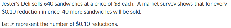 Jester's Deli sells 640 sandwiches at a price of $8 each. A market survey shows that for every
$0.10 reduction in price, 40 more sandwiches will be sold.
Let x represent the number of $0.10 reductions.