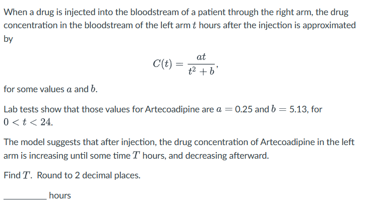 When a drug is injected into the bloodstream of a patient through the right arm, the drug
concentration in the bloodstream of the left arm t hours after the injection is approximated
by
for some values a and b.
at
C(t) =
=
t² + b'
Lab tests show that those values for Artecoadipine are a =
0.25 and b 5.13, for
=
0 < t < 24.
The model suggests that after injection, the drug concentration of Artecoadipine in the left
arm is increasing until some time T hours, and decreasing afterward.
Find T. Round to 2 decimal places.
hours