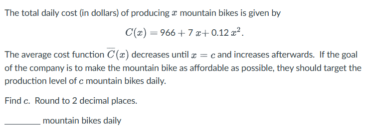The total daily cost (in dollars) of producing a mountain bikes is given by
C(x)=966+7x+0.12x².
The average cost function C (x) decreases until x = c and increases afterwards. If the goal
of the company is to make the mountain bike as affordable as possible, they should target the
production level of c mountain bikes daily.
Find c. Round to 2 decimal places.
mountain bikes daily