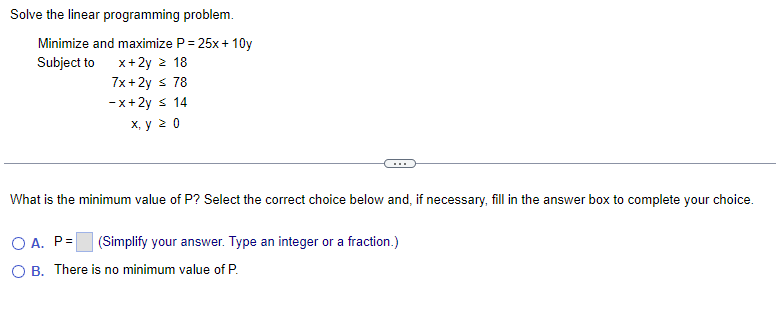 Solve the linear programming problem.
Minimize and maximize P = 25x+10y
Subject to x+2y z 18
7x+2y ≤ 78
-x+2y ≤ 14
x, y 20
What is the minimum value of P? Select the correct choice below and, if necessary, fill in the answer box to complete your choice.
(Simplify your answer. Type an integer or a fraction.)
OA. P=
O B. There is no minimum value of P.