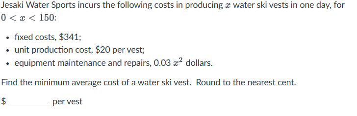 Jesaki Water Sports incurs the following costs in producing a water ski vests in one day, for
0 < x < 150:
⚫ fixed costs, $341;
⚫ unit production cost, $20 per vest;
⚫ equipment maintenance and repairs, 0.03 x² dollars.
Find the minimum average cost of a water ski vest. Round to the nearest cent.
$
per vest
