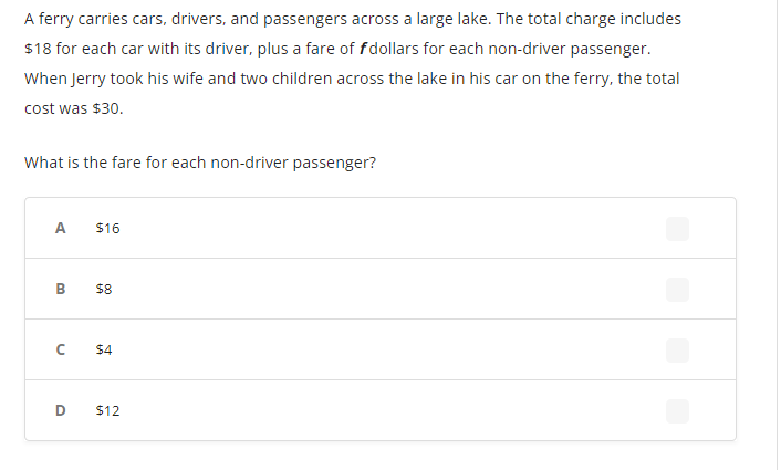 A ferry carries cars, drivers, and passengers across a large lake. The total charge includes
$18 for each car with its driver, plus a fare of f dollars for each non-driver passenger.
When Jerry took his wife and two children across the lake in his car on the ferry, the total
cost was $30.
What is the fare for each non-driver passenger?
A
B
C
D
$16
$8
$4
$12
