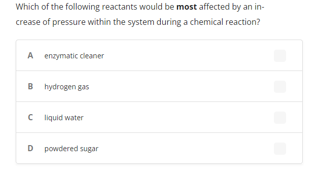 Which of the following reactants would be most affected by an in-
crease of pressure within the system during a chemical reaction?
A
enzymatic cleaner
B
hydrogen gas
liquid water
D
powdered sugar
