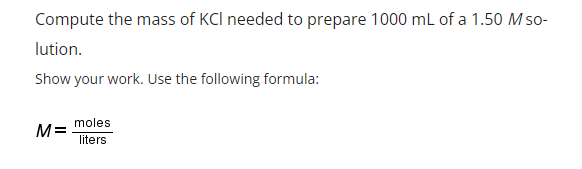 Compute the mass of KCI needed to prepare 1000 mL of a 1.50 Mso-
lution.
Show your work. Use the following formula:
moles
M=
liters
