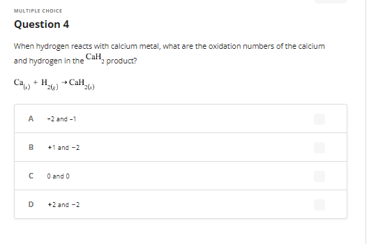 MULTIPLE CHOICE
Question 4
When hydrogen reacts with calcium metal, what are the oxidation numbers of the calcium
Call product?
and hydrogen in the
+ H₂(e)
→CaH.
(²6)
A
B
с
D
-2 and -1
+1 and -2
0 and 0
+2 and -2