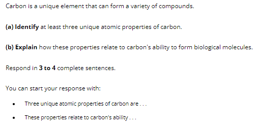 Carbon is a unique element that can form a variety of compounds.
(a) Identify at least three unique atomic properties of carbon.
(b) Explain how these properties relate to carbon's ability to form biological molecules.
Respond in 3 to 4 complete sentences.
You can start your response with:
Three unique atomic properties of carbon are...
These properties relate to carbon's ability...