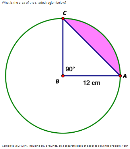 What is the area of the shaded region below?
90°
A
в
12 cm
Complete your work, including any drawings, on a separate piece of paper to solve the problem. Your
